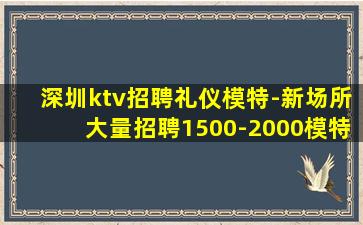 深圳ktv招聘礼仪模特-新场所大量招聘1500-2000模特